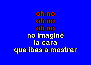 no imagint-E
Ia cara
que ibas a mostrar