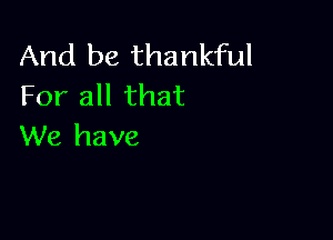 And be thankful
For all that

We have