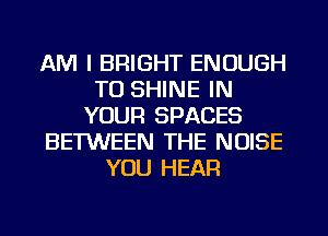 AM I BRIGHT ENOUGH
TO SHINE IN
YOUR SPACES
BETWEEN THE NOISE
YOU HEAR