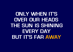 ONLY WHEN ITS
OVER OUR HEADS
THE SUN IS SHINING
EVERY DAY
BUT IT'S FAR AWAY