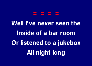 Well We never seen the

Inside of a bar room
0r listened to a jukebox
All night long