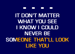 IT DON'T MATTER
WHAT YOU SEE
I KNOW I COULD
NEVER BE
SOMEONE THAT'LL LOOK
LIKE YOU