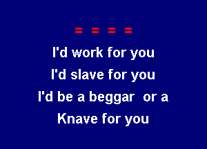 I'd work for you
I'd slave for you

I'd be a beggar or a

Knave for you