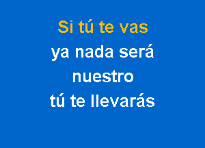 Si tli te vas
ya nada serai

nuestro
to te llevare'zs