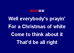 Well everybody's prayin'

For a Christmas of white
Come to think about it
That'd be all right