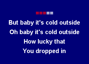 But baby it's cold outside
Oh baby it's cold outside

How lucky that
You dropped in