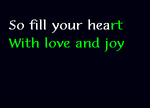 So fill your heart
With love and joy