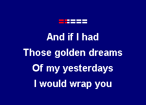 And if I had
Those golden dreams

Of my yesterdays

I would wrap you