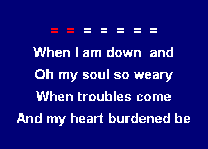 When I am down and

Oh my soul so weary

When troubles come
And my heart burdened be