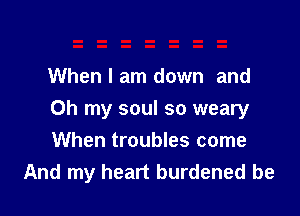 When I am down and

Oh my soul so weary
When troubles come
And my heart burdened be