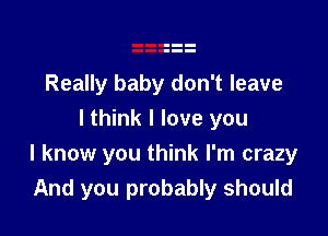 Really baby don't leave

I think I love you
I know you think I'm crazy
And you probably should