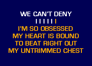 WE CAN'T DENY
I I I I I I
I'M SO OBSESSED
MY HEART IS BOUND
TO BEAT RIGHT OUT
MY UNTFIIMMED CHEST