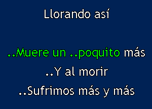 Llorando asi

..Muere un ..poquito me'ls

..Y al morir
..Sufrimos mas y mas