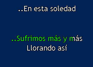 ..En esta soledad

..Sufrimos mas y mas
Llorando asi