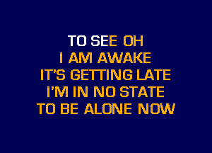 TO SEE OH
I AM AWAKE
ITS GETTING LATE
I'M IN NO STATE
TO BE ALONE NOW

g