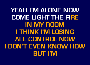 YEAH I'M ALONE NOW
COME LIGHT THE FIRE
IN MY ROOM
I THINK I'M LOSING
ALL CONTROL NOW
I DON'T EVEN KNOW HOW
BUT I'M