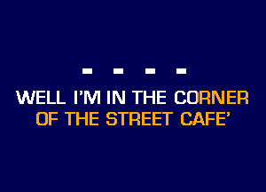 WELL I'M IN THE CORNER
OF THE STREET CAFE'