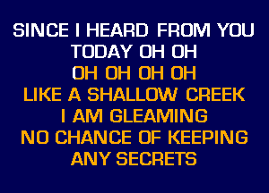 SINCE I HEARD FROM YOU
TODAY OH OH
OH OH OH OH
LIKE A SHALLOW CREEK
I AM GLEAMING
NU CHANCE OF KEEPING
ANY SECRETS