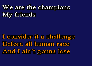 We are the champions
My friends

I consider it a challenge
Before all human race

And I ain't gonna lose