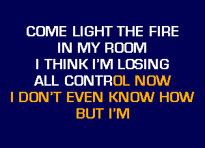 COME LIGHT THE FIRE
IN MY ROOM
I THINK I'M LOSING
ALL CONTROL NOW
I DON'T EVEN KNOW HOW
BUT I'M