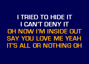 I TRIED TO HIDE IT
I CAN'T DENY IT
OH NOW I'M INSIDE OUT
SAY YOU LOVE ME YEAH
IT'S ALL OR NOTHING OH