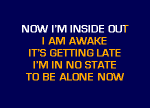 NOW I'M INSIDE OUT
I AM AWAKE
ITS GETTING LATE
PM IN NO STATE
TO BE ALONE NOW