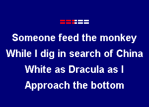 Someone feed the monkey
While I dig in search of China
White as Dracula as I
Approach the bottom
