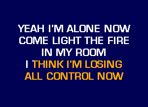 YEAH I'M ALONE NOW
COME LIGHT THE FIRE
IN MY ROOM
I THINK I'M LOSING
ALL CONTROL NOW