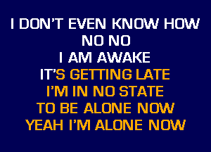 I DON'T EVEN KNOW HOW
NO NO
I AM AWAKE
IT'S GETTING LATE
I'M IN NO STATE
TO BE ALONE NOW
YEAH I'M ALONE NOW