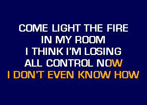 COME LIGHT THE FIRE
IN MY ROOM
I THINK I'M LOSING
ALL CONTROL NOW
I DON'T EVEN KNOW HOW