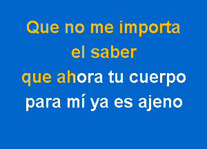 Que no me importa
elsaber

que ahora tu cuerpo
para mi ya es ajeno