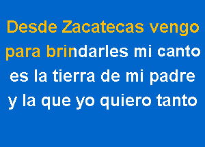 Desde Zacatecas vengo
para brindarles mi canto
es la tierra de mi padre
y la que yo quiero tanto