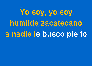 Yo soy, yo soy
humilde zacatecano

a nadie le busco pleito