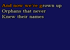 And now we're grown up
Orphans that never
Knew their names