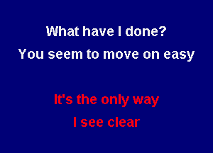 What have I done?
You seem to move on easy