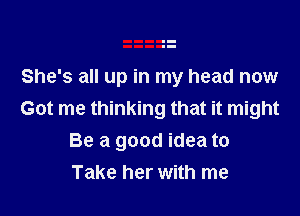 She's all up in my head now
Got me thinking that it might

Be a good idea to
Take her with me