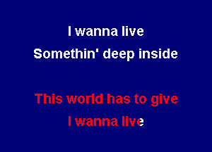 I wanna live
Somethin' deep inside