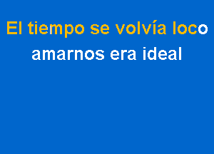 El tiempo se volvia loco
amarnos era ideal