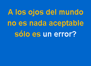 A Ios ojos del mundo
no es nada aceptable

s6lo es un error?