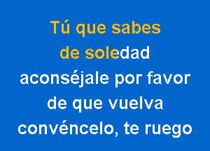 TL'I que sabes
de soledad

aconsc'ajale por favor
de que vuelva
convc5.ncelo, te ruego