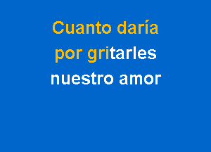 Cuanto daria
por gritarles

nuestro amor