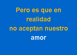 Pero es que en
reandad

no aceptan nuestro
amor