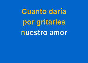 Cuanto daria
por gritarles

nuestro amor