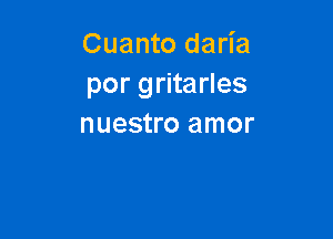 Cuanto daria
por gritarles

nuestro amor