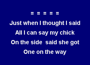 Just when I thought I said

All I can say my chick
On the side said she got
One on the way