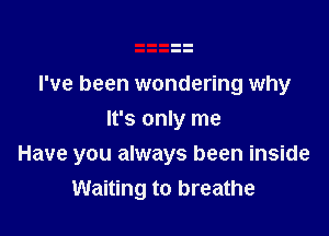 I've been wondering why
It's only me

Have you always been inside
Waiting to breathe