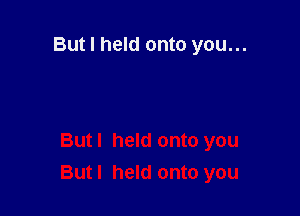 But I held onto you...