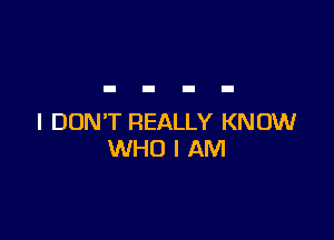 I DON'T REALLY KNOW
WHO I AM