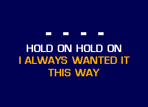 HOLD ON HOLD ON

I ALWAYS WANTED IT
THIS WAY