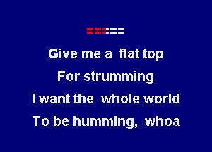 Give me a flat top

For strumming
I want the whole world
To be humming, whoa